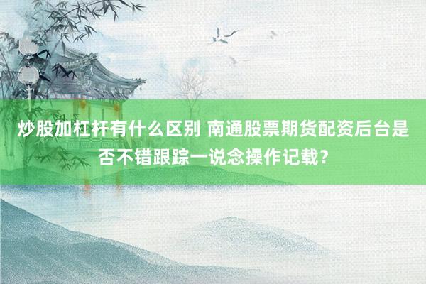 炒股加杠杆有什么区别 南通股票期货配资后台是否不错跟踪一说念操作记载?
