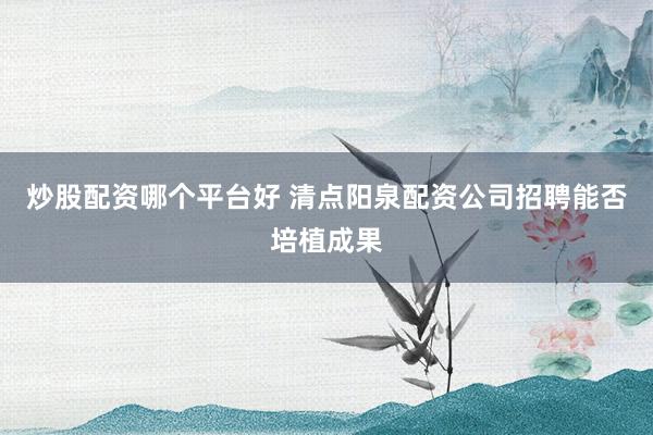 炒股配资哪个平台好 清点阳泉配资公司招聘能否培植成果