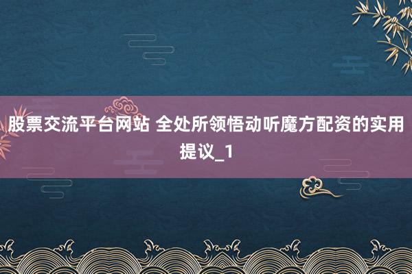 股票交流平台网站 全处所领悟动听魔方配资的实用提议_1