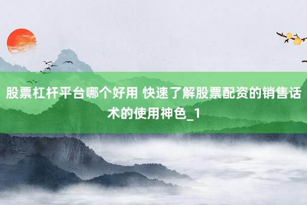 股票杠杆平台哪个好用 快速了解股票配资的销售话术的使用神色_1