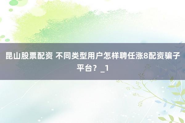 昆山股票配资 不同类型用户怎样聘任涨8配资骗子平台？_1