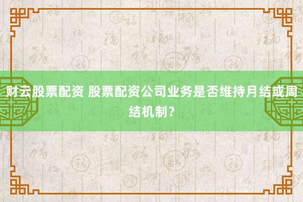 财云股票配资 股票配资公司业务是否维持月结或周结机制？