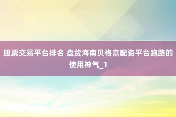 股票交易平台排名 盘货海南贝格富配资平台跑路的使用神气_1