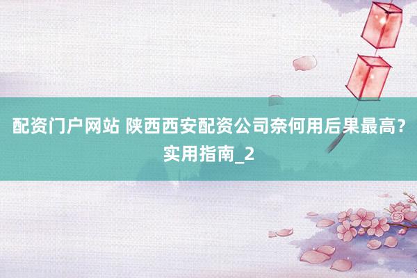 配资门户网站 陕西西安配资公司奈何用后果最高?实用指南_2