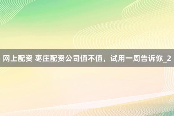 网上配资 枣庄配资公司值不值,试用一周告诉你_2