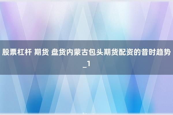 股票杠杆 期货 盘货内蒙古包头期货配资的昔时趋势_1