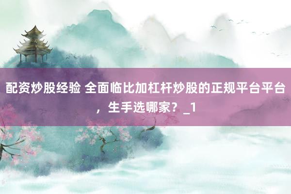 配资炒股经验 全面临比加杠杆炒股的正规平台平台，生手选哪家？_1